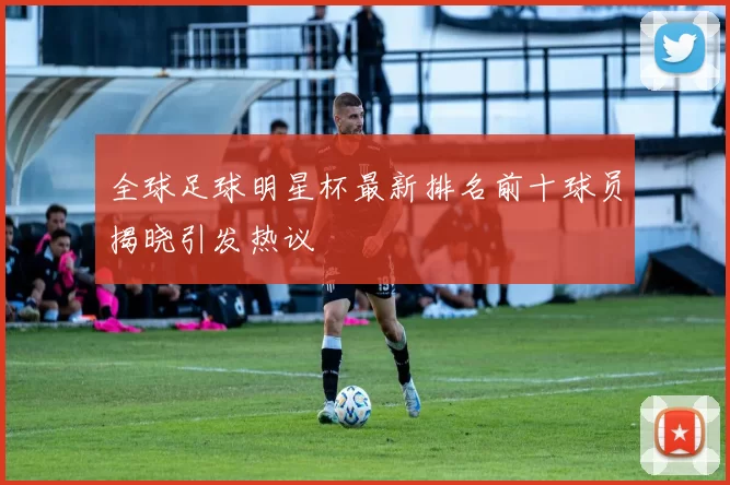 全球足球明星杯最新排名前十球员揭晓引发热议