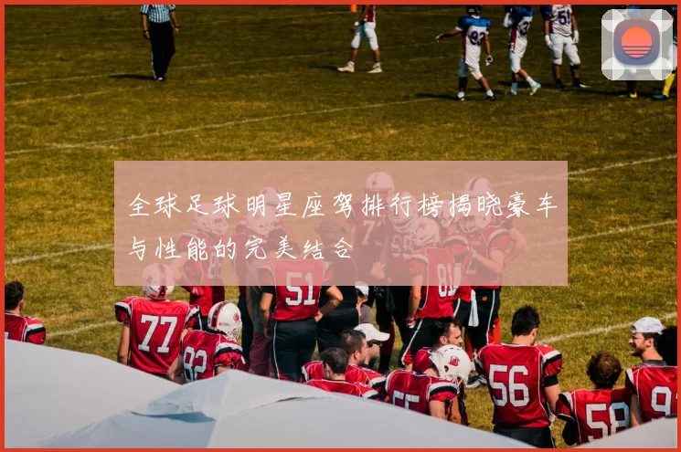 全球足球明星座驾排行榜揭晓豪车与性能的完美结合