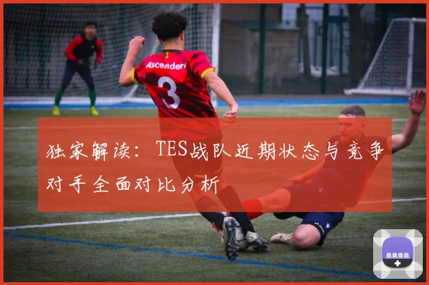 独家解读：TES战队近期状态与竞争对手全面对比分析