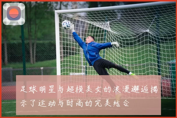 足球明星与超模美女的浪漫邂逅揭示了运动与时尚的完美结合