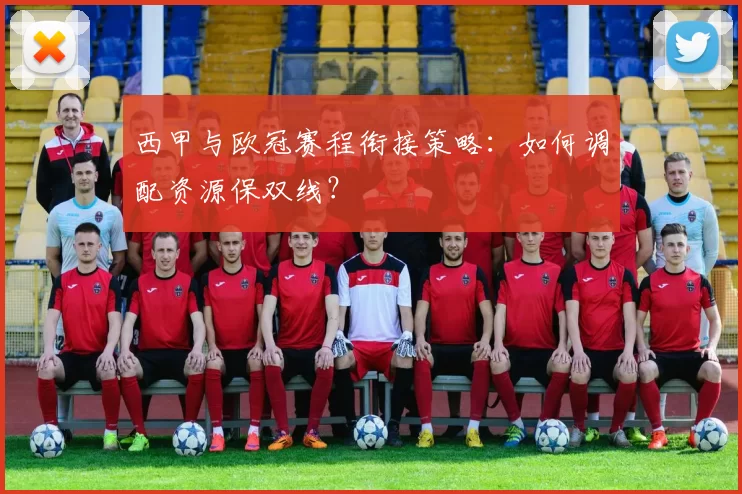 西甲与欧冠赛程衔接策略：如何调配资源保双线？