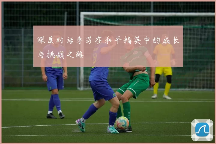 深度对话李芳在和平精英中的成长与挑战之路