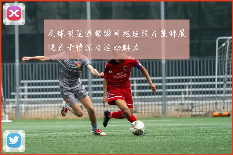 足球明星温馨瞬间抱娃照片集锦展现亲子情深与运动魅力