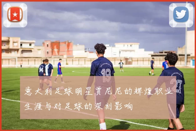 意大利足球明星贾尼尼的辉煌职业生涯与对足球的深刻影响