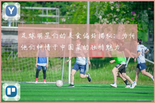 足球明星们的美食偏好揭秘：为何他们钟情于中国菜的独特魅力