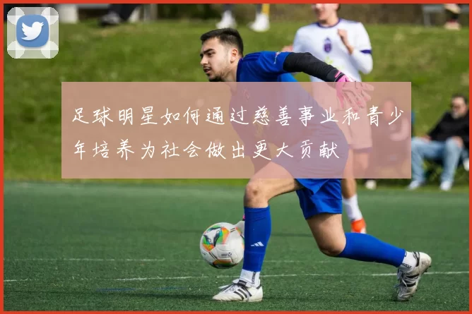 足球明星如何通过慈善事业和青少年培养为社会做出更大贡献