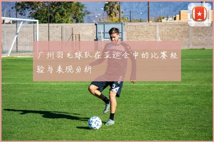 广州羽毛球队在亚运会中的比赛经验与表现分析