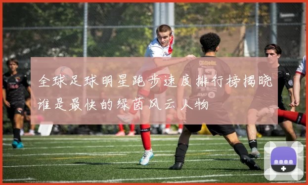 全球足球明星跑步速度排行榜揭晓谁是最快的绿茵风云人物