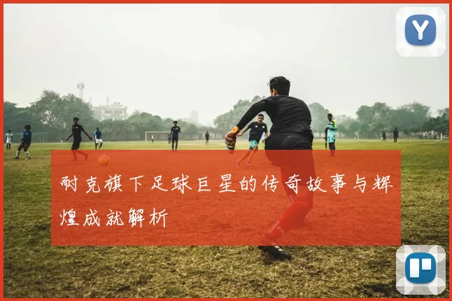 耐克旗下足球巨星的传奇故事与辉煌成就解析
