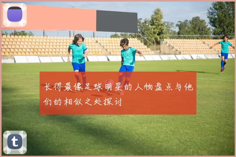 长得最像足球明星的人物盘点与他们的相似之处探讨