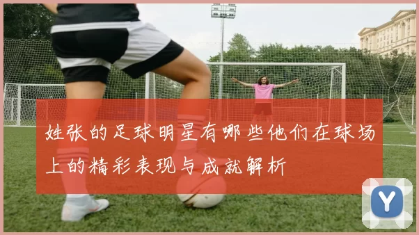 姓张的足球明星有哪些他们在球场上的精彩表现与成就解析