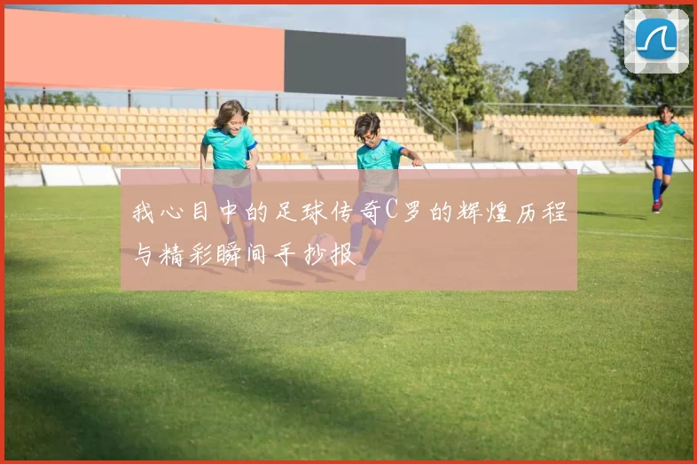 我心目中的足球传奇C罗的辉煌历程与精彩瞬间手抄报