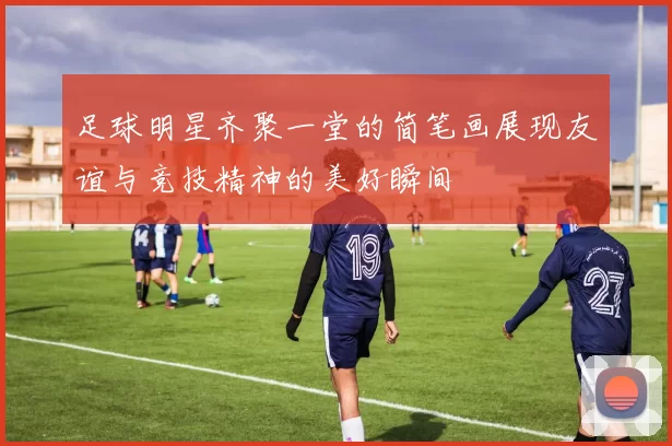 足球明星齐聚一堂的简笔画展现友谊与竞技精神的美好瞬间