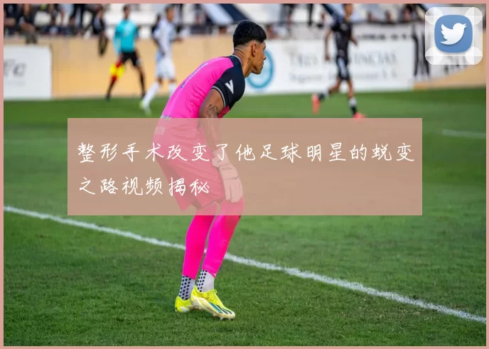 整形手术改变了他足球明星的蜕变之路视频揭秘