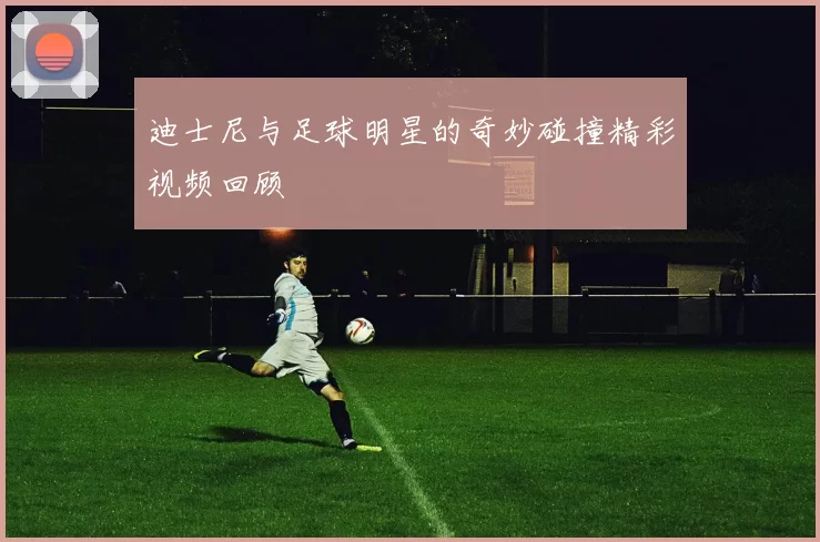 迪士尼与足球明星的奇妙碰撞精彩视频回顾