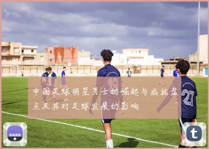 中国足球明星男士的崛起与成就盘点及其对足球发展的影响
