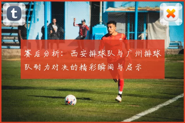 赛后分析：西安排球队与广州排球队耐力对决的精彩瞬间与启示