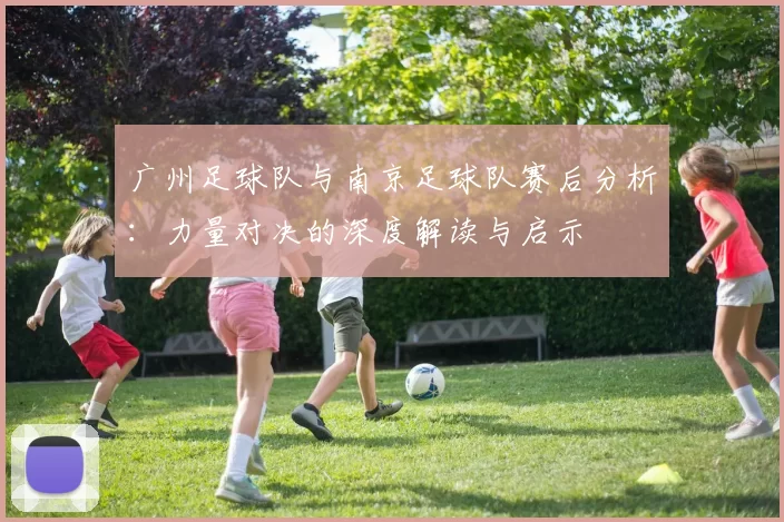广州足球队与南京足球队赛后分析：力量对决的深度解读与启示