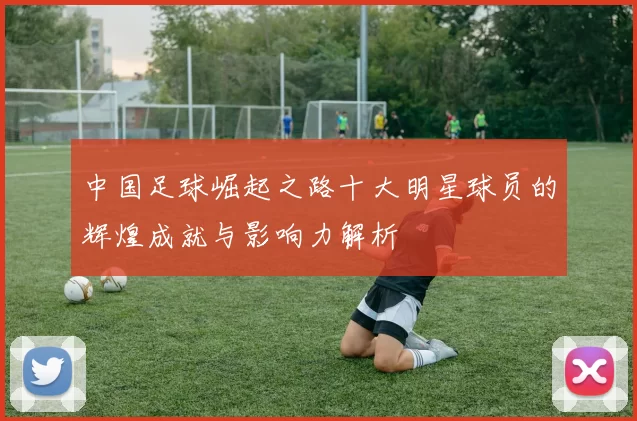 中国足球崛起之路十大明星球员的辉煌成就与影响力解析