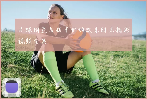 足球明星与孩子们的欢乐时光精彩视频合集