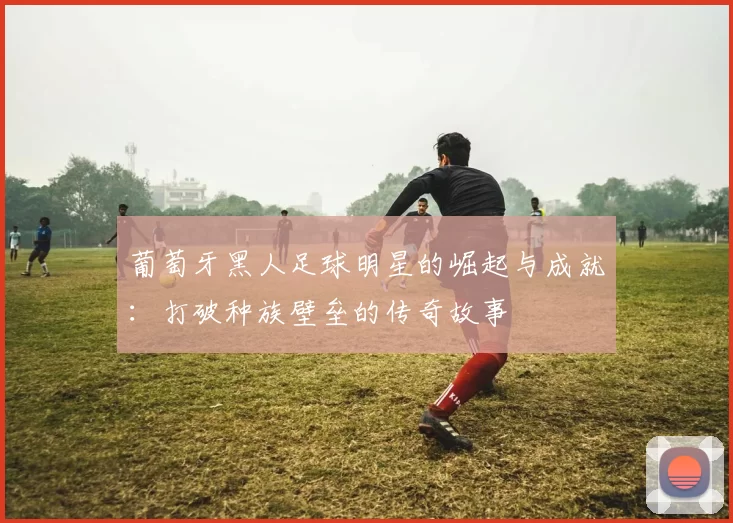 葡萄牙黑人足球明星的崛起与成就：打破种族壁垒的传奇故事