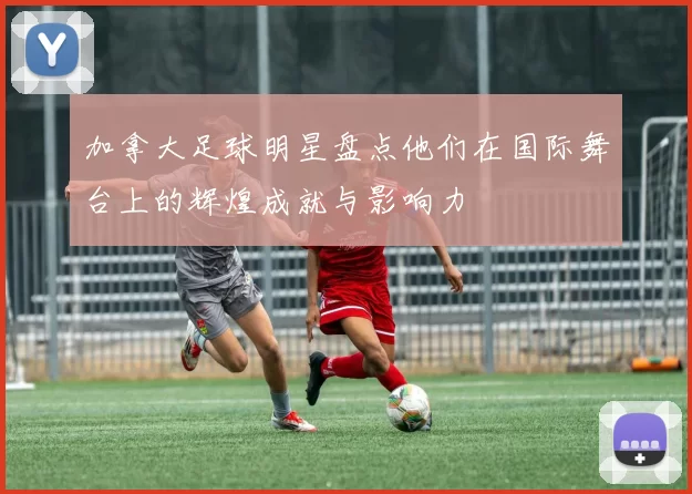 加拿大足球明星盘点他们在国际舞台上的辉煌成就与影响力