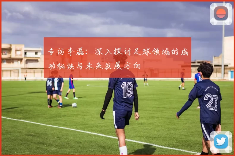 专访李磊：深入探讨足球领域的成功秘诀与未来发展方向