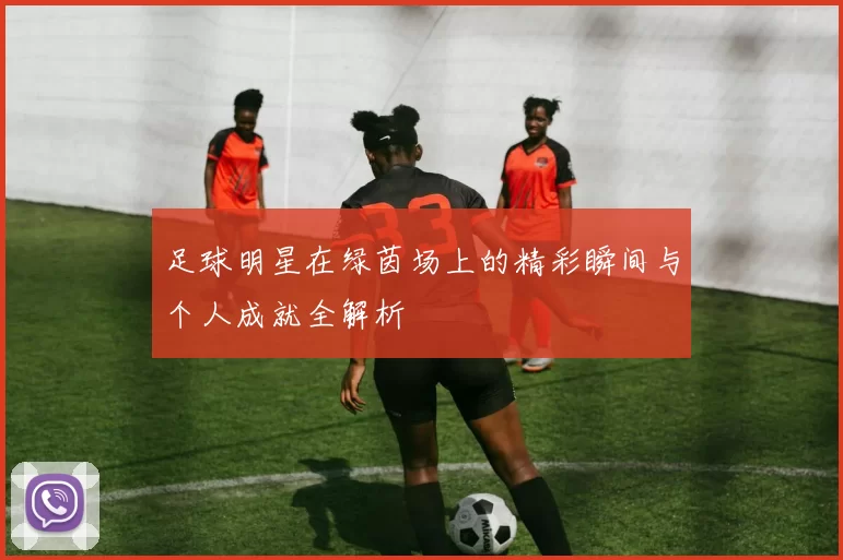 足球明星在绿茵场上的精彩瞬间与个人成就全解析