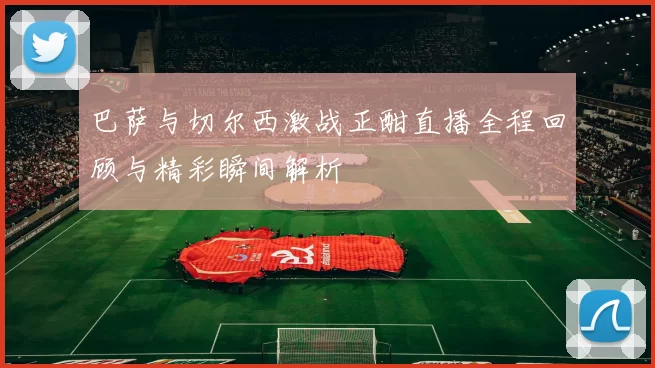 巴萨与切尔西激战正酣直播全程回顾与精彩瞬间解析