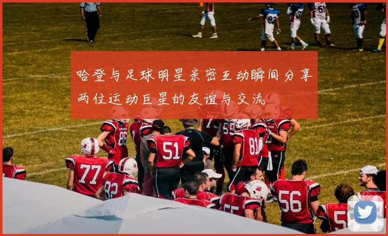哈登与足球明星亲密互动瞬间分享两位运动巨星的友谊与交流