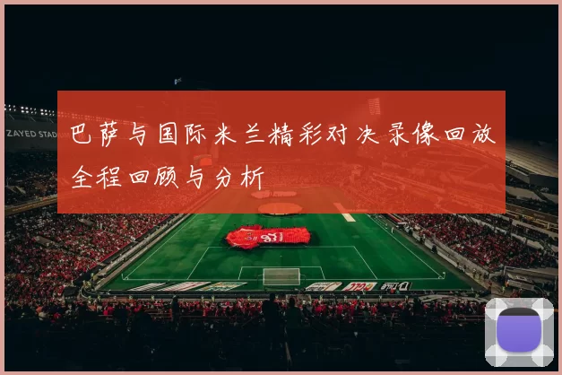 巴萨与国际米兰精彩对决录像回放全程回顾与分析