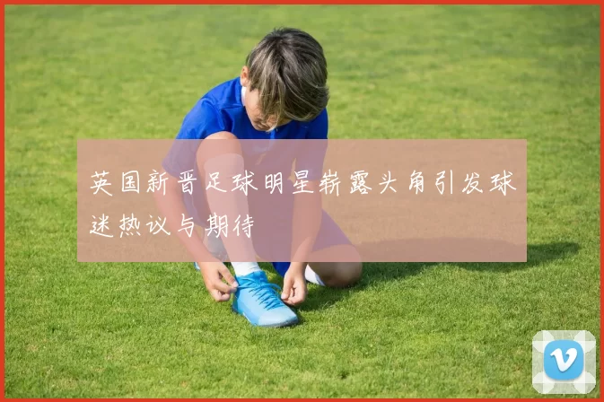 英国新晋足球明星崭露头角引发球迷热议与期待