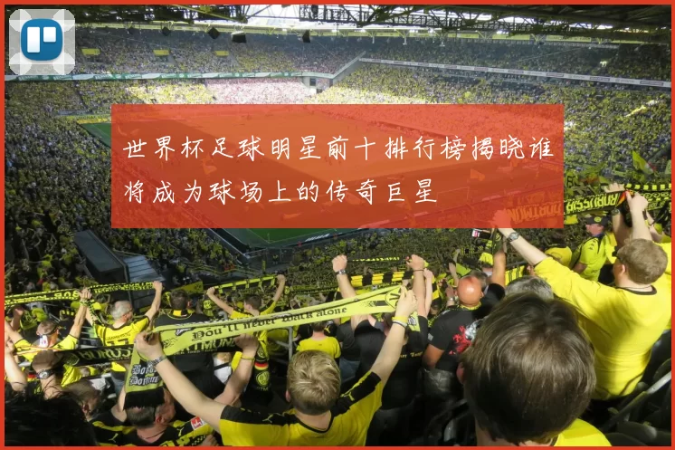 世界杯足球明星前十排行榜揭晓谁将成为球场上的传奇巨星