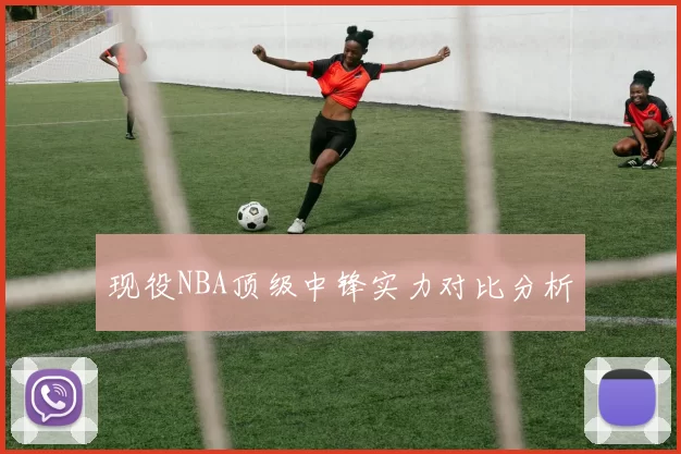 现役NBA顶级中锋实力对比分析