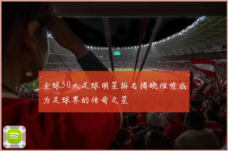 全球50大足球明星排名揭晓谁将成为足球界的传奇之星