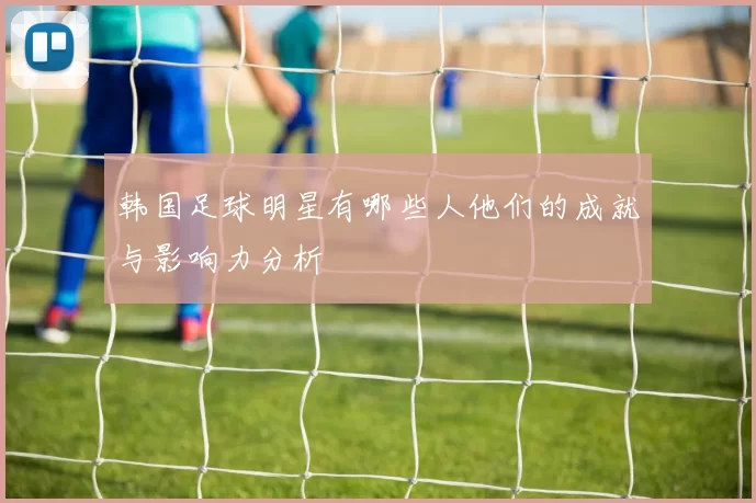 韩国足球明星有哪些人他们的成就与影响力分析