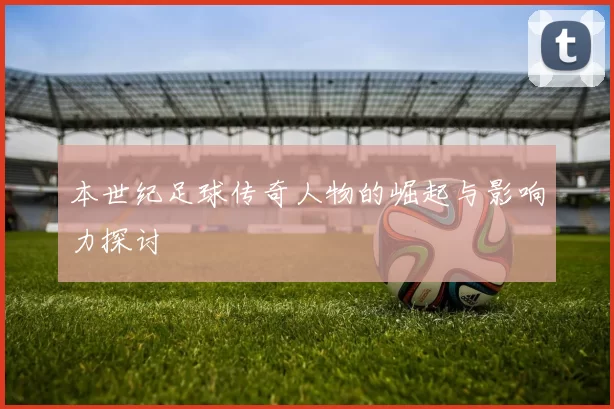 本世纪足球传奇人物的崛起与影响力探讨
