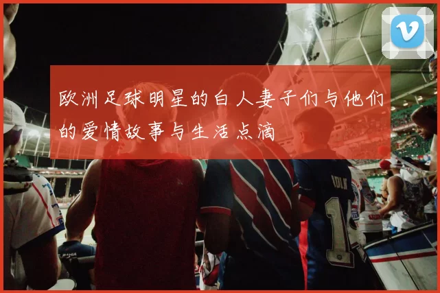 欧洲足球明星的白人妻子们与他们的爱情故事与生活点滴