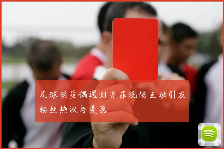 足球明星偶遇刘亦菲现场互动引发粉丝热议与羡慕