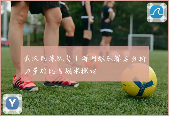 武汉网球队与上海网球队赛后分析力量对比与战术探讨
