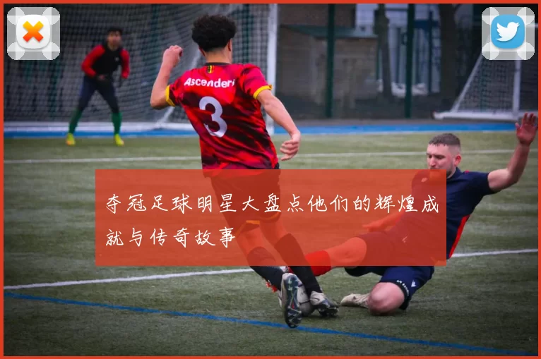 夺冠足球明星大盘点他们的辉煌成就与传奇故事