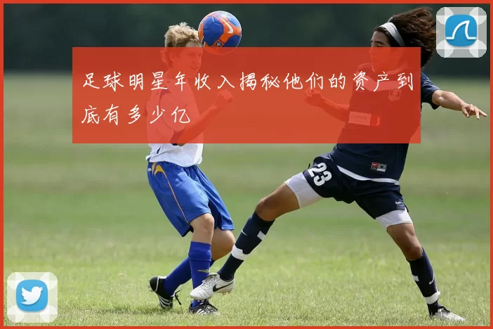足球明星年收入揭秘他们的资产到底有多少亿