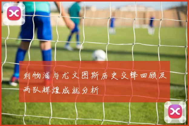 利物浦与尤文图斯历史交锋回顾及两队辉煌成就分析