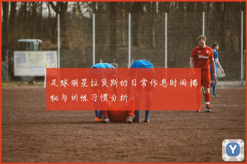 足球明星拉莫斯的日常作息时间揭秘与训练习惯分析
