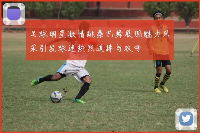 足球明星激情跳桑巴舞展现魅力风采引发球迷热烈追捧与欢呼