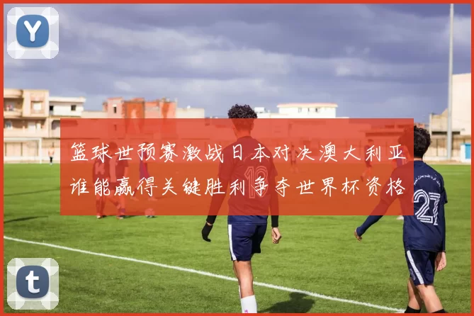 篮球世预赛激战日本对决澳大利亚谁能赢得关键胜利争夺世界杯资格