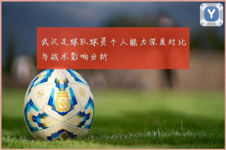 武汉足球队球员个人能力深度对比与战术影响分析