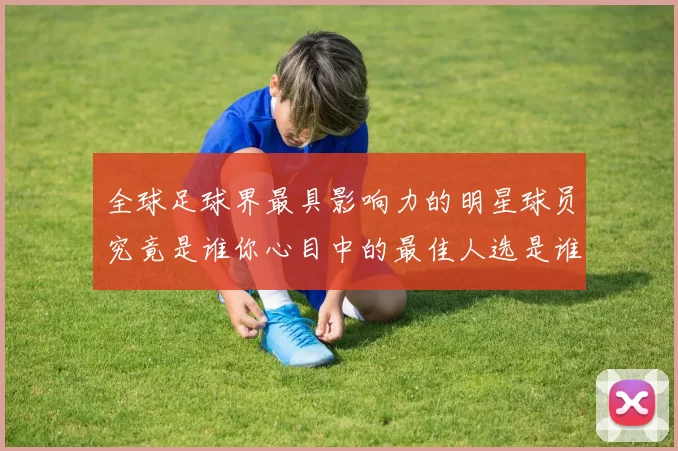 全球足球界最具影响力的明星球员究竟是谁你心目中的最佳人选是谁