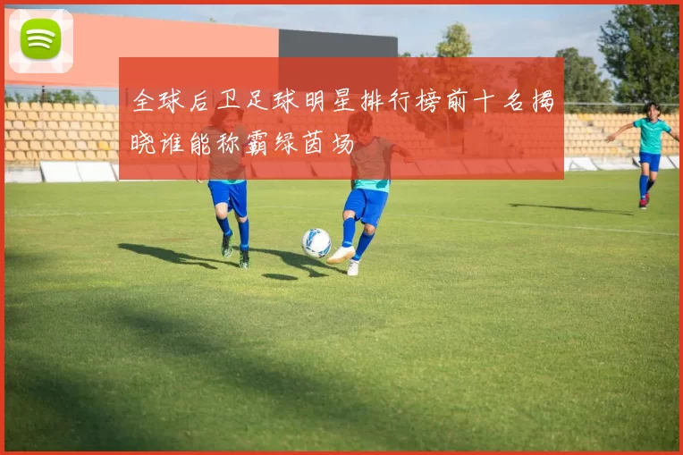 全球后卫足球明星排行榜前十名揭晓谁能称霸绿茵场