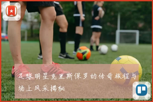足球明星克里斯保罗的传奇旅程与场上风采揭秘